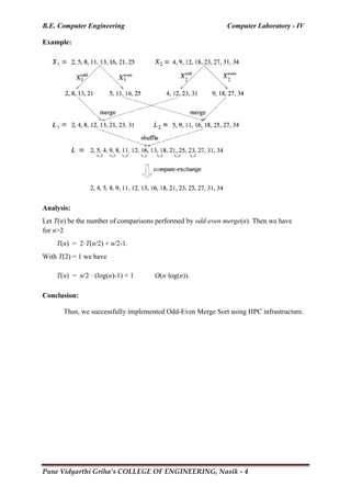 B.E. Computer Engineering Computer Laboratory - IV
Pune Vidyarthi Griha’s COLLEGE OF ENGINEERING, Nasik - 4
Example:
Analysis:
Let T(n) be the number of comparisons performed by odd-even merge(n). Then we have
for n>2
T(n) = 2·T(n/2) + n/2-1.
With T(2) = 1 we have
T(n) = n/2 · (log(n)-1) + 1 O(n·log(n)).
Conclusion:
Thus, we successfully implemented Odd-Even Merge Sort using HPC infrastructure.
 