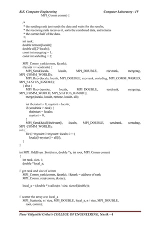 B.E. Computer Engineering Computer Laboratory - IV
Pune Vidyarthi Griha’s COLLEGE OF ENGINEERING, Nasik - 4
MPI_Comm comm) {
/*
* the sending rank just sends the data and waits for the results;
* the receiving rank receives it, sorts the combined data, and returns
* the correct half of the data.
*/
int rank;
double remote[localn];
double all[2*localn];
const int mergetag = 1;
const int sortedtag = 2;
MPI_Comm_rank(comm, &rank);
if (rank == sendrank) {
MPI_Send(locala, localn, MPI_DOUBLE, recvrank, mergetag,
MPI_COMM_WORLD);
MPI_Recv(locala, localn, MPI_DOUBLE, recvrank, sortedtag, MPI_COMM_WORLD,
MPI_STATUS_IGNORE);
} else {
MPI_Recv(remote, localn, MPI_DOUBLE, sendrank, mergetag,
MPI_COMM_WORLD, MPI_STATUS_IGNORE);
merge(locala, localn, remote, localn, all);
int theirstart = 0, mystart = localn;
if (sendrank > rank) {
theirstart = localn;
mystart = 0;
}
MPI_Send(&(all[theirstart]), localn, MPI_DOUBLE, sendrank, sortedtag,
MPI_COMM_WORLD);
int i;
for (i=mystart; i<mystart+localn; i++)
locala[i-mystart] = all[i];
}
}
int MPI_OddEven_Sort(int n, double *a, int root, MPI_Comm comm)
{
int rank, size, i;
double *local_a;
// get rank and size of comm
MPI_Comm_rank(comm, &rank); //&rank = address of rank
MPI_Comm_size(comm, &size);
local_a = (double *) calloc(n / size, sizeof(double));
// scatter the array a to local_a
MPI_Scatter(a, n / size, MPI_DOUBLE, local_a, n / size, MPI_DOUBLE,
root, comm);
 