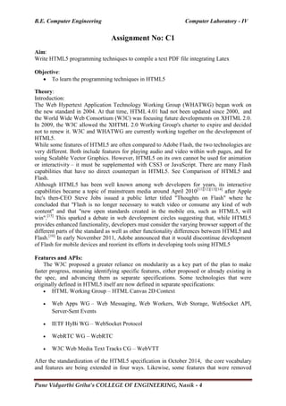 B.E. Computer Engineering Computer Laboratory - IV
Pune Vidyarthi Griha’s COLLEGE OF ENGINEERING, Nasik - 4
Assignment No: C1
Aim:
Write HTML5 programming techniques to compile a text PDF file integrating Latex
Objective:
 To learn the programming techniques in HTML5
Theory:
Introduction:
The Web Hypertext Application Technology Working Group (WHATWG) began work on
the new standard in 2004. At that time, HTML 4.01 had not been updated since 2000, and
the World Wide Web Consortium (W3C) was focusing future developments on XHTML 2.0.
In 2009, the W3C allowed the XHTML 2.0 Working Group's charter to expire and decided
not to renew it. W3C and WHATWG are currently working together on the development of
HTML5.
While some features of HTML5 are often compared to Adobe Flash, the two technologies are
very different. Both include features for playing audio and video within web pages, and for
using Scalable Vector Graphics. However, HTML5 on its own cannot be used for animation
or interactivity – it must be supplemented with CSS3 or JavaScript. There are many Flash
capabilities that have no direct counterpart in HTML5. See Comparison of HTML5 and
Flash.
Although HTML5 has been well known among web developers for years, its interactive
capabilities became a topic of mainstream media around April 2010[11][12][13][14]
after Apple
Inc's then-CEO Steve Jobs issued a public letter titled "Thoughts on Flash" where he
concluded that "Flash is no longer necessary to watch video or consume any kind of web
content" and that "new open standards created in the mobile era, such as HTML5, will
win".[15]
This sparked a debate in web development circles suggesting that, while HTML5
provides enhanced functionality, developers must consider the varying browser support of the
different parts of the standard as well as other functionality differences between HTML5 and
Flash.[16]
In early November 2011, Adobe announced that it would discontinue development
of Flash for mobile devices and reorient its efforts in developing tools using HTML5
Features and APIs:
The W3C proposed a greater reliance on modularity as a key part of the plan to make
faster progress, meaning identifying specific features, either proposed or already existing in
the spec, and advancing them as separate specifications. Some technologies that were
originally defined in HTML5 itself are now defined in separate specifications:
 HTML Working Group – HTML Canvas 2D Context
 Web Apps WG – Web Messaging, Web Workers, Web Storage, WebSocket API,
Server-Sent Events
 IETF HyBi WG – WebSocket Protocol
 WebRTC WG – WebRTC
 W3C Web Media Text Tracks CG – WebVTT
After the standardization of the HTML5 specification in October 2014, the core vocabulary
and features are being extended in four ways. Likewise, some features that were removed
 