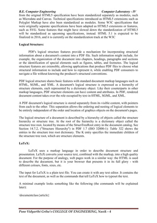 B.E. Computer Engineering Computer Laboratory - IV
Pune Vidyarthi Griha’s COLLEGE OF ENGINEERING, Nasik - 4
from the original HTML5 specification have been standardized separately as modules, such
as Microdata and Canvas. Technical specifications introduced as HTML5 extensions such as
Polyglot Markup have also been standardized as modules. Some W3C specifications that
were originally separate specifications have been adapted as HTML5 extensions or features,
such as SVG. Some features that might have slowed down the standardization of HTML5
will be standardized as upcoming specifications, instead. HTML 5.1 is expected to be
finalized in 2016, and it is currently on the standardization track at the W3C
Logical Structure:
PDF's logical structure features provide a mechanism for incorporating structural
information about a document's content into a PDF file. Such information might include, for
example, the organization of the document into chapters, headings, paragraphs and sections
or the identification of special elements such as figures, tables, and footnotes. The logical
structure features are extensible, allowing applications that produce PDF files to choose what
structural information to include and how to represent it, while enabling PDF consumers to
navigate a file without knowing the producer's structural conventions.
PDF logical structure shares basic features with standard document markup languages such as
HTML, SGML, and XML. A document's logical structure is expressed as a hierarchy of
structure elements, each represented by a dictionary object. Like their counterparts in other
markup languages, PDF structure elements can have content and attributes. In PDF, rendered
document content takes over the role occupied by text in HTML, SGML, and XML.
A PDF document's logical structure is stored separately from its visible content, with pointers
from each to the other. This separation allows the ordering and nesting of logical elements to
be entirely independent of the order and location of graphics objects on the document's pages.
The logical structure of a document is described by a hierarchy of objects called the structure
hierarchy or structure tree. At the root of the hierarchy is a dictionary object called the
structure tree root, located by means of the StructTreeRoot entry in the document catalog. See
Section 14.7.2, ("Structure Hierarchy") in PDF 1.7 (ISO 32000-1): Table 322 shows the
entries in the structure tree root dictionary. The K entry specifies the immediate children of
the structure tree root, which are structure elements.
LaTeX:
LaTeX uses a markup language in order to describe document structure and
presentation. LaTeX converts your source text, combined with the markup, into a high quality
document. For the purpose of analogy, web pages work in a similar way: the HTML is used
to describe the document, but it is your browser that presents it in its full glory - with
different colours, fonts, sizes, etc.
The input for LaTeX is a plain text file. You can create it with any text editor. It contains the
text of the document, as well as the commands that tell LaTeX how to typeset the text.
A minimal example looks something like the following (the commands will be explained
later):
documentclass{article}
 
