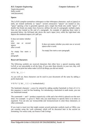 B.E. Computer Engineering Computer Laboratory - IV
Pune Vidyarthi Griha’s COLLEGE OF ENGINEERING, Nasik - 4
begin{document}
Hello world!
end{document}
Spaces
The LaTeX compiler normalises whitespace so that whitespace characters, such as [space] or
[tab], are treated uniformly as "space": several consecutive "spaces" are treated as one,
"space" opening a line is generally ignored, and a single line break also yields ―space‖. A
double line break (an empty line), however, defines the end of a paragraph; multiple empty
lines are also treated as the end of a paragraph. An example of applying these rules is
presented below: the left-hand side shows the user's input (.tex), while the right-hand side
depicts the rendered output (.dvi/.pdf/.ps).
It does not matter whether
you
enter one or several
spaces
after a word.
An empty line starts a
new
paragraph.
It does not matter whether you enter one or several
spaces after a word.
An empty line starts a new paragraph.
Reserved Characters
The following symbols are reserved characters that either have a special meaning under
LaTeX or are unavailable in all the fonts. If you enter them directly in your text, they will
normally not print but rather make LaTeX do things you did not intend.
# $ % ^ & _ { } ~ 
As you will see, these characters can be used in your documents all the same by adding a
prefix backslash:
# $ % ^{} & _ { } ~{} textbackslash{}
The backslash character  cannot be entered by adding another backslash in front of it ();
this sequence is used for line breaking. For introducing a backslash in math mode, you can
use backslash instead.
The commands ~ and ^ produce respectively a tilde and a hat which is placed over the next
letter. For example ~n gives ñ. That's why you need braces to specify there is no letter as
argument. You can also use textasciitilde and textasciicircum to enter these characters; or
other commands .
If you want to insert text that might contain several particular symbols (such as URIs), you
can consider using the verb command, which will be discussed later in the section on
formatting. For source code, see Source Code Listings
 
