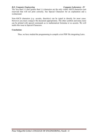 B.E. Computer Engineering Computer Laboratory - IV
Pune Vidyarthi Griha’s COLLEGE OF ENGINEERING, Nasik - 4
The 'less than' (<) and 'greater than' (>) characters are the only visible ASCII characters (not
reserved) that will not print correctly. See Special Characters for an explanation and a
workaround.
Non-ASCII characters (e.g. accents, diacritics) can be typed in directly for most cases.
However you must configure the document appropriately. The other symbols and many more
can be printed with special commands as in mathematical formulae or as accents. We will
tackle this issue in Special Characters.
Conclusion:
Thus, we have studied the programming to compile a text PDF file integrating Latex.
 