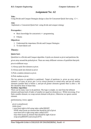 B.E. Computer Engineering Computer Laboratory - IV
Pune Vidyarthi Griha’s COLLEGE OF ENGINEERING, Nasik - 4
Assignment No: A2
Title:
Using Divide and Conquer Strategies design a class for Concurrent Quick Sort using C++.
Aim:
Implement a Concurrent Quick Sort using divide and conquer strategy
Prerequsites :
 Basic knowledge for concurrent c++ programming.
 Ubuntu
Objectives:
1. Understand the importance Divide and Conquer Strategies
2. To learn Quick sort
Theory:
Quick Sort:
QuickSort is a Divide and Conquer algorithm. It picks an element as pivot and partitions the
given array around the picked pivot. There are many different versions of quickSort that pick
pivot in different ways.
1) Always pick first element as pivot.
2) Always pick last element as pivot
3) Pick a random element as pivot.
4) Pick median as pivot.
The key process in quickSort is partition(). Target of partitions is, given an array and an
element x of array as pivot, put x at its correct position in sorted array and put all smaller
elements (smaller than x) before x, and put all greater elements (greater than x) after x. All
this should be done in linear time.
Partition Algorithm:
There can be many ways to do partition. The logic is simple, we start from the leftmost
element and keep track of index of smaller (or equal to) elements as i. While traversing, if we
find a smaller element, we swap current element with pivot., Otherwise we ignore current
element.
partition(array, lower, upper)
{
pivot is array[lower]
while (true)
{ scan from right to left using index called RIGHT
STOP when locate an element that should be left of pivot
scan from left to right using index called LEFT
stop when locate an element that should be right of pivot
swap array[RIGHT] and array[LEFT]
 
