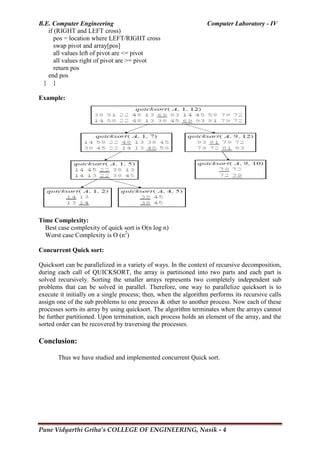 B.E. Computer Engineering Computer Laboratory - IV
Pune Vidyarthi Griha’s COLLEGE OF ENGINEERING, Nasik - 4
if (RIGHT and LEFT cross)
pos = location where LEFT/RIGHT cross
swap pivot and array[pos]
all values left of pivot are <= pivot
all values right of pivot are >= pivot
return pos
end pos
} }
Example:
Time Complexity:
Best case complexity of quick sort is O(n log n)
Worst case Complexity is O (n2
)
Concurrent Quick sort:
Quicksort can be parallelized in a variety of ways. In the context of recursive decomposition,
during each call of QUICKSORT, the array is partitioned into two parts and each part is
solved recursively. Sorting the smaller arrays represents two completely independent sub
problems that can be solved in parallel. Therefore, one way to parallelize quicksort is to
execute it initially on a single process; then, when the algorithm performs its recursive calls
assign one of the sub problems to one process & other to another process. Now each of these
processes sorts its array by using quicksort. The algorithm terminates when the arrays cannot
be further partitioned. Upon termination, each process holds an element of the array, and the
sorted order can be recovered by traversing the processes.
Conclusion:
Thus we have studied and implemented concurrent Quick sort.
 