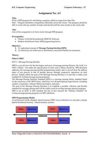 B.E. Computer Engineering Computer Laboratory - IV
Pune Vidyarthi Griha’s COLLEGE OF ENGINEERING, Nasik - 4
Assignment No: A3
Title:
Write a MPI program for calculating a quantity called coverage from data files.
Hint: - Program distributes computation efficiently across the cluster. The program should be
able to work with any number of nodes and should yield the same results as the serial code.
Aim:
Aim of this assignment is to form cluster through MPI program.
Prerequisites:
 Ubuntu 14.04 (64 bit preferred), MPICH2 Software
 Student should know basic MPI programming basics.
Objective:
1. To understand concept of Message Passing Interface(MPI)
2. To effectively use multi-core or distributed, concurrent/Parallel environments.
Theory:
What is MPI?
M P I = Message Passing Interface
MPI is a specification for the developers and users of message passing libraries. By itself, it is
NOT a library - but rather the specification of what such a library should be. MPI primarily
addresses the message-passing parallel programming model: data is moved from the address
space of one process to that of another process through cooperative operations on each
process. Simply stated, the goal of the Message Passing Interface is to provide a widely used
standard for writing message passing programs.
The Message Passing Interface Standard (MPI) is a message passing library standard based
on the consensus of the MPI Forum, which has over 40 participating organizations, including
vendors, researchers, software library developers, and users.
The goal of the Message Passing Interface is to establish a portable, efficient, and flexible
standard for message passing that will be widely used for writing message passing programs.
MPI is not an IEEE or ISO standard, but has in fact, become the "industry standard" for
writing message passing programs on HPC platforms.
MPI Programming Model:
As architecture trends changed, shared memory SMPs were combined over networks creating
hybrid distributed memory / shared memory systems.
 