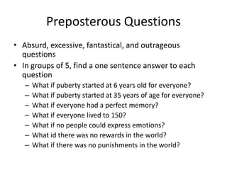 Preposterous Questions
• Absurd, excessive, fantastical, and outrageous
  questions
• In groups of 5, find a one sentence answer to each
  question
   –   What if puberty started at 6 years old for everyone?
   –   What if puberty started at 35 years of age for everyone?
   –   What if everyone had a perfect memory?
   –   What if everyone lived to 150?
   –   What if no people could express emotions?
   –   What id there was no rewards in the world?
   –   What if there was no punishments in the world?
 
