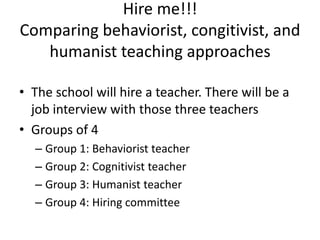 Hire me!!!
Comparing behaviorist, congitivist, and
   humanist teaching approaches

• The school will hire a teacher. There will be a
  job interview with those three teachers
• Groups of 4
  – Group 1: Behaviorist teacher
  – Group 2: Cognitivist teacher
  – Group 3: Humanist teacher
  – Group 4: Hiring committee
 