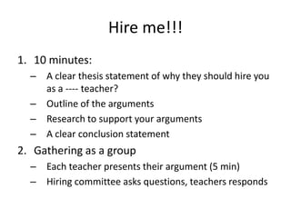 Hire me!!!
1. 10 minutes:
  – A clear thesis statement of why they should hire you
    as a ---- teacher?
  – Outline of the arguments
  – Research to support your arguments
  – A clear conclusion statement
2. Gathering as a group
  – Each teacher presents their argument (5 min)
  – Hiring committee asks questions, teachers responds
 