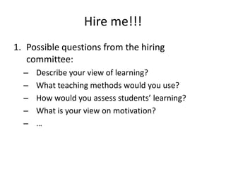 Hire me!!!
1. Possible questions from the hiring
   committee:
  –   Describe your view of learning?
  –   What teaching methods would you use?
  –   How would you assess students’ learning?
  –   What is your view on motivation?
  –   …
 