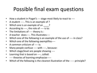 Possible final exam questions
•   How a student in Piaget’s --- stage most likely to react to ----
•   A student ----. This is an example of ?
•   Which one is an example of an ____?
•   According to ----, the role of ---- is to:
•   The limitations of ---- theory is :
•   A teacher does----. This illustrates----
•   Which one of the following is an example of the use of ---- in class?
•   Which one of the following exemplifies----
•   A common criticism of ---- is:
•   Many people confuse ---- with ----, because:
•   Which stage/level are people showing ----
•   Learning that is based on ----, called:
•   ---- theories of learning emphasize-----
•   Which of the following is the clearest illustration of the ----- principle?
 