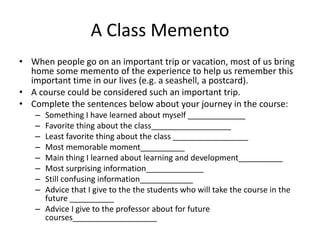 A Class Memento
• When people go on an important trip or vacation, most of us bring
  home some memento of the experience to help us remember this
  important time in our lives (e.g. a seashell, a postcard).
• A course could be considered such an important trip.
• Complete the sentences below about your journey in the course:
   – Something I have learned about myself _____________
   – Favorite thing about the class__________________
   – Least favorite thing about the class _________________
   – Most memorable moment__________
   – Main thing I learned about learning and development__________
   – Most surprising information_____________
   – Still confusing information____________
   – Advice that I give to the the students who will take the course in the
     future __________
   – Advice I give to the professor about for future
     courses___________________
 