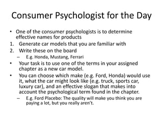 Consumer Psychologist for the Day
• One of the consumer psychologists is to determine
  effective names for products
1. Generate car models that you are familiar with
2. Write these on the board
    –   E.g. Honda, Mustang, Ferrari
•   Your task is to use one of the terms in your assigned
    chapter as a new car model.
•   You can choose which make (e.g. Ford, Honda) would use
    it, what the car might look like (e.g. truck, sports car,
    luxury car), and an effective slogan that makes into
    account the psychological term found in the chapter.
    –   E.g. Ford Placebo: The quality will make you think you are
        paying a lot, but you really aren’t.
 
