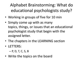 Alphabet Brainstorming: What do
   educational psychologists study?
• Working in groups of five for 10 min
• Simply come up with as many
  topics, things, or issues that an educational
  psychologist study that begin with the
  assigned letter.
• The chapters in the LEARNING section
• LETTERS:
  – P, D, T, C, S, B
• Write the topics on the board
 