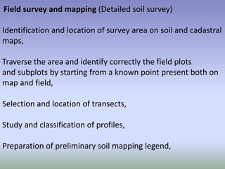 Field survey and mapping (Detailed soil survey)
Identification and location of survey area on soil and cadastral
maps,
Traverse the area and identify correctly the field plots
and subplots by starting from a known point present both on
map and field,
Selection and location of transects,
Study and classification of profiles,
Preparation of preliminary soil mapping legend,
 