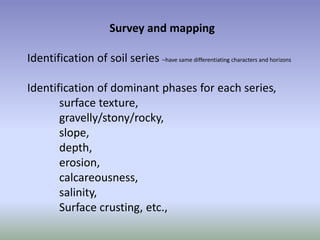 Survey and mapping
Identification of soil series –have same differentiating characters and horizons
Identification of dominant phases for each series,
surface texture,
gravelly/stony/rocky,
slope,
depth,
erosion,
calcareousness,
salinity,
Surface crusting, etc.,
 