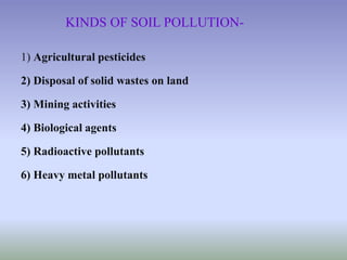 KINDS OF SOIL POLLUTION-
1) Agricultural pesticides
2) Disposal of solid wastes on land
3) Mining activities
4) Biological agents
5) Radioactive pollutants
6) Heavy metal pollutants
 