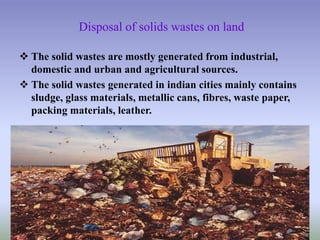 Disposal of solids wastes on land
 The solid wastes are mostly generated from industrial,
domestic and urban and agricultural sources.
 The solid wastes generated in indian cities mainly contains
sludge, glass materials, metallic cans, fibres, waste paper,
packing materials, leather.
 
