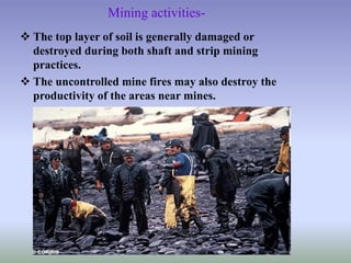 Mining activities-
 The top layer of soil is generally damaged or
destroyed during both shaft and strip mining
practices.
 The uncontrolled mine fires may also destroy the
productivity of the areas near mines.
 