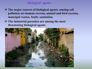 Biological agents-
 The major sources of biological agents causing soil
pollution are human excreta, animal and bird excreta,
muncipal wastes, faulty sanitation.
 The industrial parasites are among the most
threatening biological agents.
 