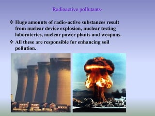 Radioactive pollutants-
 Huge amounts of radio-active substances result
from nuclear device explosion, nuclear testing
laborateries, nuclear power plants and weapons.
 All these are responsible for enhancing soil
pollution.
 