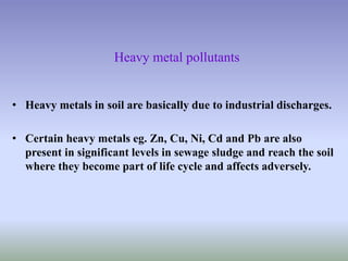 Heavy metal pollutants
• Heavy metals in soil are basically due to industrial discharges.
• Certain heavy metals eg. Zn, Cu, Ni, Cd and Pb are also
present in significant levels in sewage sludge and reach the soil
where they become part of life cycle and affects adversely.
 