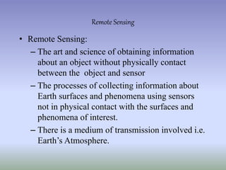 • Remote Sensing:
– The art and science of obtaining information
about an object without physically contact
between the object and sensor
– The processes of collecting information about
Earth surfaces and phenomena using sensors
not in physical contact with the surfaces and
phenomena of interest.
– There is a medium of transmission involved i.e.
Earth’s Atmosphere.
Remote Sensing
 