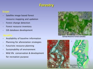 Forestry
• Satellite image based forest
resource mapping and updation
• Forest change detection
• Forest resource inventory
• GIS database development
Scope
• Availability of baseline information
• Planning for aforestation strategies
• Futuristic resource planning
• Sustainability of environment
• Wild life conservation & development
for recreation purpose
Benefits Sarhad Reserve Forest (Ghotki)
Nausharo
Firoz
 