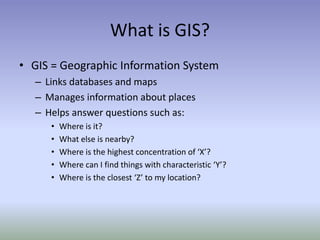 What is GIS?
• GIS = Geographic Information System
– Links databases and maps
– Manages information about places
– Helps answer questions such as:
• Where is it?
• What else is nearby?
• Where is the highest concentration of ‘X’?
• Where can I find things with characteristic ‘Y’?
• Where is the closest ‘Z’ to my location?
 