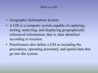 • Geographic Information System
• A GIS is a computer system capable of capturing,
storing, analyzing, and displaying geographically
referenced information; that is, data identified
according to location.
• Practitioners also define a GIS as including the
procedures, operating personnel, and spatial data that
go into the system.
What is a GIS?
 
