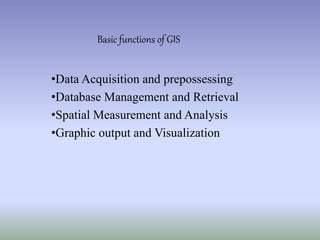 Basic functions of GIS
•Data Acquisition and prepossessing
•Database Management and Retrieval
•Spatial Measurement and Analysis
•Graphic output and Visualization
 