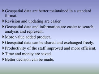Geospatial data are better maintained in a standard
format.
Revision and updating are easier.
Geospatial data and information are easier to search,
analysis and represent.
More value added product.
Geospatial data can be shared and exchanged freely.
Productivity of the staff improved and more efficient.
Time and money are saved.
Better decision can be made.
 