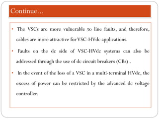 Continue...
• The VSCs are more vulnerable to line faults, and therefore,
cables are more attractive forVSC-HVdc applications.
• Faults on the dc side of VSC-HVdc systems can also be
addressed through the use of dc circuit breakers (CBs) .
• In the event of the loss of a VSC in a multi-terminal HVdc, the
excess of power can be restricted by the advanced dc voltage
controller.
 