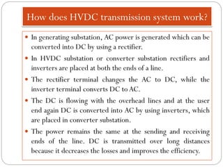 How does HVDC transmission system work?
 In generating substation, AC power is generated which can be
converted into DC by using a rectifier.
 In HVDC substation or converter substation rectifiers and
inverters are placed at both the ends of a line.
 The rectifier terminal changes the AC to DC, while the
inverter terminal converts DC to AC.
 The DC is flowing with the overhead lines and at the user
end again DC is converted into AC by using inverters, which
are placed in converter substation.
 The power remains the same at the sending and receiving
ends of the line. DC is transmitted over long distances
because it decreases the losses and improves the efficiency.
 