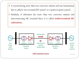  A system having more than two converter stations and one transmission
line is called a‘two terminal DC system’ or a‘point-to-point system’.
 Similarly, if substation has more than two converter stations and
interconnecting DC terminal lines, it is called multi-terminal DC
substation.
 