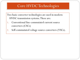 Core HVDCTechnologies
Two basic converter technologies are used in modern
HVDC transmission systems.These are:
1. Conventional line-commutated current source
converters (CSCs)
2. Self-commutated voltage source converters (VSCs).
 
