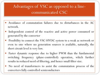 Advantages of VSC as opposed to a line-
communicated CSC
 Avoidance of commutation failures due to disturbances in the AC
network.
 Independent control of the reactive and active power consumed or
generated by the converter
 Possibility to connect the VSC-HVDC system to a weak ac network or
even to one where no generation sources is available, naturally, the
short circuit level is very low.
 Faster dynamic response due to higher PWM than the fundamental
switching frequency (phase-controlled) operation, which further
results in reduced need of filtering, and hence small filter size.
 No need of transformers to assist the commutation process of the
converters fully controlled semiconductors
 