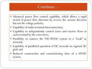 Continue...
 Advanced power flow control capability, which allows a rapid
switch of power flow direction by reverse the current direction
but not the voltage polarity;
 Capability of multi-terminal interconnection;
 Capability to independently control active and reactive flows at
each terminal by the converters;
 Possibility to connect the VSC-HVDC system to a “weak” ac
network;
 Capability of paralleled operation of DC network on regional AC
grid; and
 Reduced construction and commissioning time of a HVDC
system.
 
