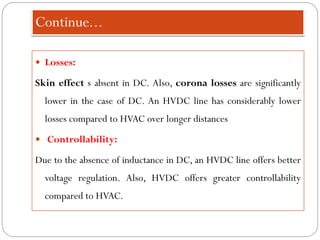 Continue...
 Losses:
Skin effect s absent in DC. Also, corona losses are significantly
lower in the case of DC. An HVDC line has considerably lower
losses compared to HVAC over longer distances
 Controllability:
Due to the absence of inductance in DC, an HVDC line offers better
voltage regulation. Also, HVDC offers greater controllability
compared to HVAC.
 