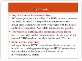 Continue...
 Asynchronous interconnection:
AC power grids are standardized for 50 Hz in some countries
and 60 Hz in other. It is impossible to interconnect two
power grids working at different frequencies with the help of
anAC interconnection.An HVDC link makes this possible.
 Interference with nearby communication lines:
Interference with nearby communication lines is lesser in the
case of HVDC overhead line than that for an HVAC line.
 Short circuit current:
In longer distance HVAC transmission, short circuit current
level in the receiving system is high.An HVDC system does
not contribute to the short circuit current of the
interconnectedAC system.
 