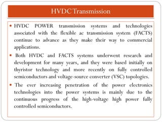 HVDCTransmission
 HVDC POWER transmission systems and technologies
associated with the flexible ac transmission system (FACTS)
continue to advance as they make their way to commercial
applications.
 Both HVDC and FACTS systems underwent research and
development for many years, and they were based initially on
thyristor technology and more recently on fully controlled
semiconductors and voltage-source converter (VSC) topologies.
 The ever increasing penetration of the power electronics
technologies into the power systems is mainly due to the
continuous progress of the high-voltage high power fully
controlled semiconductors.
 
