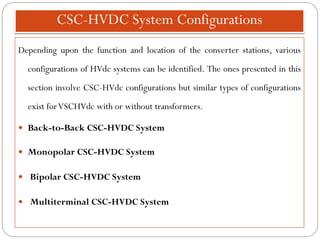 CSC-HVDC System Configurations
Depending upon the function and location of the converter stations, various
configurations of HVdc systems can be identified. The ones presented in this
section involve CSC-HVdc configurations but similar types of configurations
exist forVSCHVdc with or without transformers.
 Back-to-Back CSC-HVDC System
 Monopolar CSC-HVDC System
 Bipolar CSC-HVDC System
 Multiterminal CSC-HVDC System
 