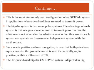 Continue...
 This is the most commonly used configuration of a CSCHVdc system
in applications where overhead lines are used to transmit power.
 The bipolar system is two monopolar systems.The advantage of such
system is that one pole can continue to transmit power in case the
other one is out of service for whatever reason. In other words, each
system can operate on its own as an independent system with the
earth return.
 Since one is positive and one is negative, in case that both poles have
equal currents, the ground current is zero theoretically, or, in
practice, within a difference of 1%.
 The 12-pulse-based bipolar CSC-HVdc system is depicted in Fig.
 