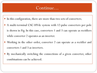 Continue...
 In this configuration, there are more than two sets of converters.
 A multi-terminal CSC-HVdc system with 12-pulse converters per pole
is shown in Fig. In this case, converters 1 and 3 can operate as rectifiers
while converter 2 operates as an inverter.
 Working in the other order, converter 2 can operate as a rectifier and
converters 1 and 3 as inverters.
 By mechanically switching the connections of a given converter, other
combinations can be achieved.
 