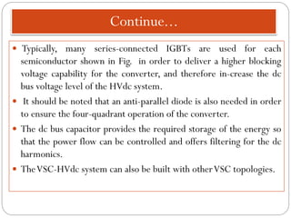 Continue...
 Typically, many series-connected IGBTs are used for each
semiconductor shown in Fig. in order to deliver a higher blocking
voltage capability for the converter, and therefore in-crease the dc
bus voltage level of the HVdc system.
 It should be noted that an anti-parallel diode is also needed in order
to ensure the four-quadrant operation of the converter.
 The dc bus capacitor provides the required storage of the energy so
that the power flow can be controlled and offers filtering for the dc
harmonics.
 TheVSC-HVdc system can also be built with otherVSC topologies.
 
