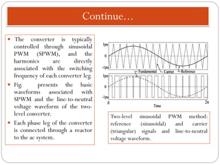 Continue...
 The converter is typically
controlled through sinusoidal
PWM (SPWM), and the
harmonics are directly
associated with the switching
frequency of each converter leg.
 Fig. presents the basic
waveforms associated with
SPWM and the line-to-neutral
voltage waveform of the two-
level converter.
 Each phase leg of the converter
is connected through a reactor
to the ac system.
Two-level sinusoidal PWM method:
reference (sinusoidal) and carrier
(triangular) signals and line-to-neutral
voltage waveform.
 
