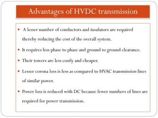 Advantages of HVDC transmission
 A lesser number of conductors and insulators are required
thereby reducing the cost of the overall system.
 It requires less phase to phase and ground to ground clearance.
 Their towers are less costly and cheaper.
 Lesser corona loss is less as compared to HVAC transmission lines
of similar power.
 Power loss is reduced with DC because fewer numbers of lines are
required for power transmission.
 