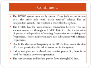 Continue...
 The HVDC system uses earth return. If any fault occurs in one
pole, the other pole with ‘earth returns’ behaves like an
independent circuit.This results in a more flexible system.
 The HVDC has the asynchronous connection between two AC
stations connected through an HVDC link; i.e., the transmission
of power is independent of sending frequencies to receiving end
frequencies. Hence, it interconnects two substations with different
frequencies.
 Due to the absence of frequency in the HVDC line, losses like skin
effect and proximity effect does not occur in the system.
 It does not generate or absorb any reactive power. So, there is no
need for reactive power compensation.
 The very accurate and lossless power flows through DC link.
 