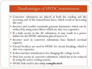 Disadvantages of HVDC transmission
 Converter substations are placed at both the sending and the
receiving end of the transmission lines, which result in increasing
the cost.
 Inverter and rectifier terminals generate harmonics which can be
reduced by using active filters which are also very expensive.
 If a fault occurs in the AC substation, it may result in a power
failure for the HVDC substation placed near to it
 Inverter used in converter substations have limited overload
capacity.
 Circuit breakers are used in HVDC for circuit breaking, which is
also very expensive.
 It does not have transformers for changing the voltage levels.
 Heat loss occurs in converter substation, which has to be reduced
by using the active cooling system.
 HVDC link itself is also very complicated.
 