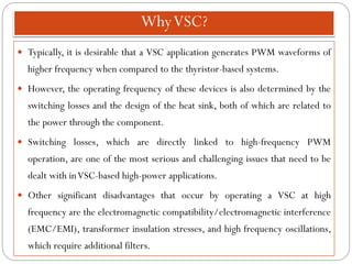 WhyVSC?
 Typically, it is desirable that a VSC application generates PWM waveforms of
higher frequency when compared to the thyristor-based systems.
 However, the operating frequency of these devices is also determined by the
switching losses and the design of the heat sink, both of which are related to
the power through the component.
 Switching losses, which are directly linked to high-frequency PWM
operation, are one of the most serious and challenging issues that need to be
dealt with inVSC-based high-power applications.
 Other significant disadvantages that occur by operating a VSC at high
frequency are the electromagnetic compatibility/electromagnetic interference
(EMC/EMI), transformer insulation stresses, and high frequency oscillations,
which require additional filters.
 