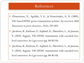 References
 Flourentzou, N., Agelidis, V. G., & Demetriades, G. D. (2009).
VSC-based HVDC power transmission systems: An overview. IEEE
Transactions on power electronics, 24(3), 592-602.
 Jacobson, B., Karlsson, P., Asplund, G., Harnefors, L., & Jonsson,
T. (2010, August). VSC-HVDC transmission with cascaded two-
level converters. In Cigré session (pp. B4-B110).
 Jacobson, B., Karlsson, P., Asplund, G., Harnefors, L., & Jonsson,
T. (2010, August). VSC-HVDC transmission with cascaded two-
level converters. In Cigré session (pp. B4-B110).
 